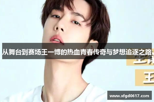 从舞台到赛场王一博的热血青春传奇与梦想追逐之路