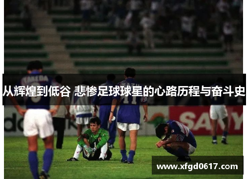 从辉煌到低谷 悲惨足球球星的心路历程与奋斗史