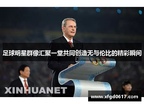 足球明星群像汇聚一堂共同创造无与伦比的精彩瞬间