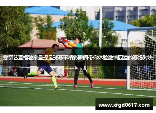 爱奇艺直播独家呈现足球赛事精彩瞬间带你体验激情四溢的赛场对决